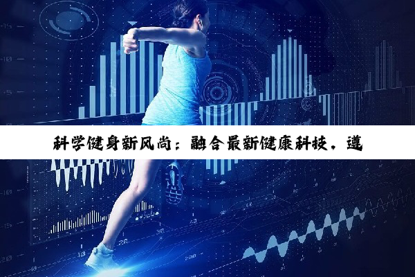 科学健身新风尚：融合最新健康科技，遵循基本原则塑造完美体态